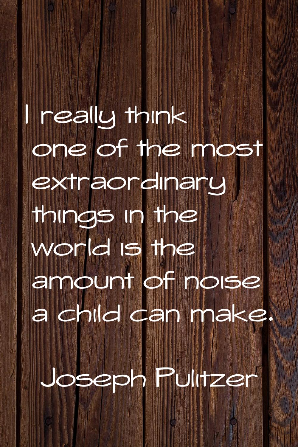 I really think one of the most extraordinary things in the world is the amount of noise a child can