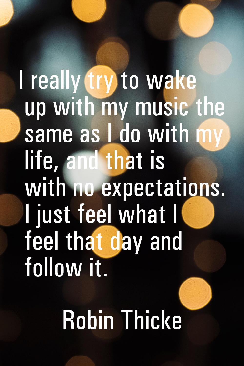 I really try to wake up with my music the same as I do with my life, and that is with no expectatio