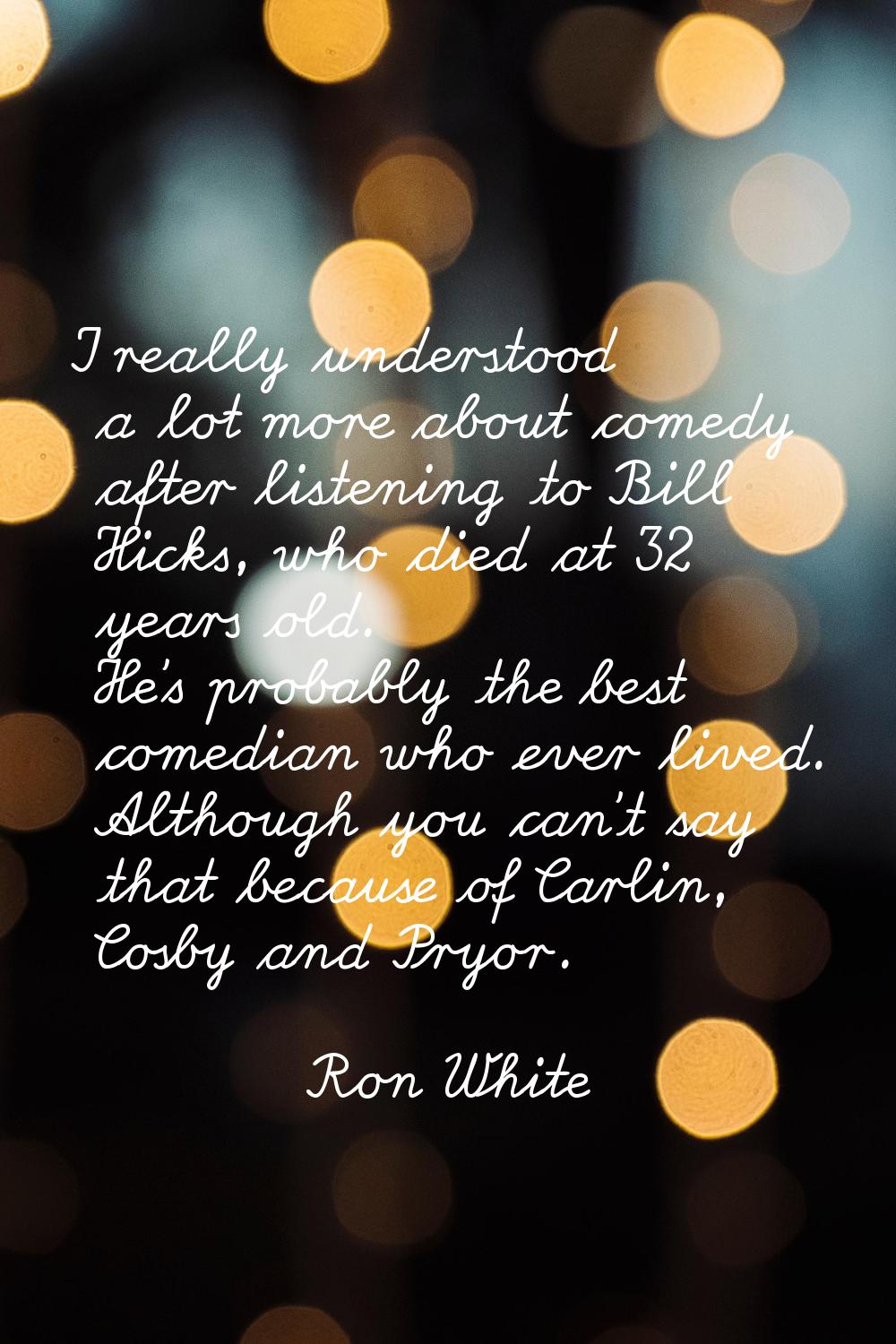 I really understood a lot more about comedy after listening to Bill Hicks, who died at 32 years old