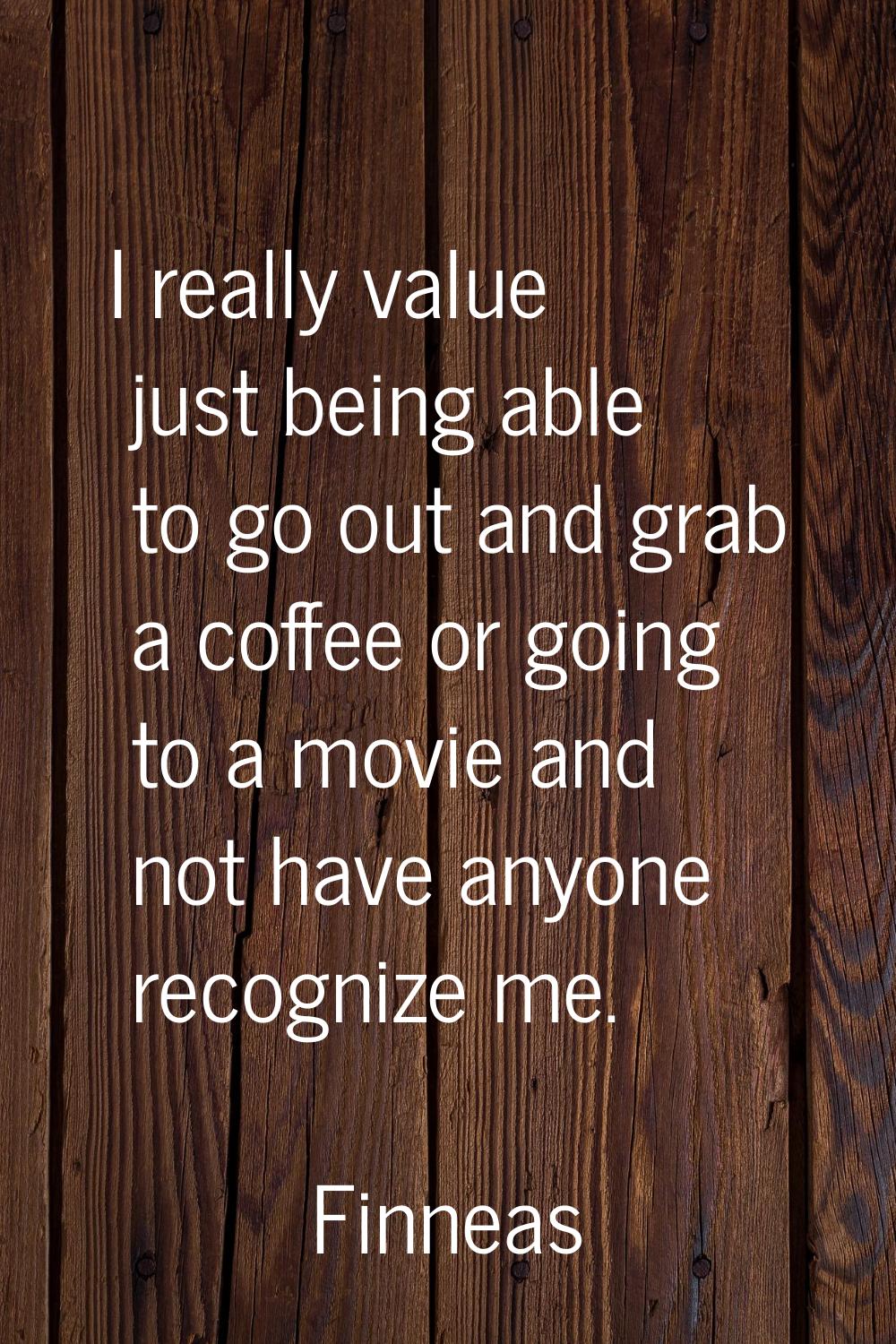 I really value just being able to go out and grab a coffee or going to a movie and not have anyone 