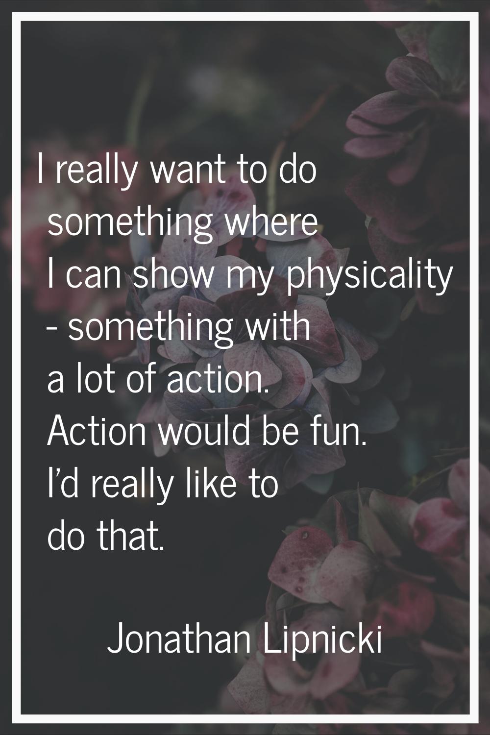 I really want to do something where I can show my physicality - something with a lot of action. Act