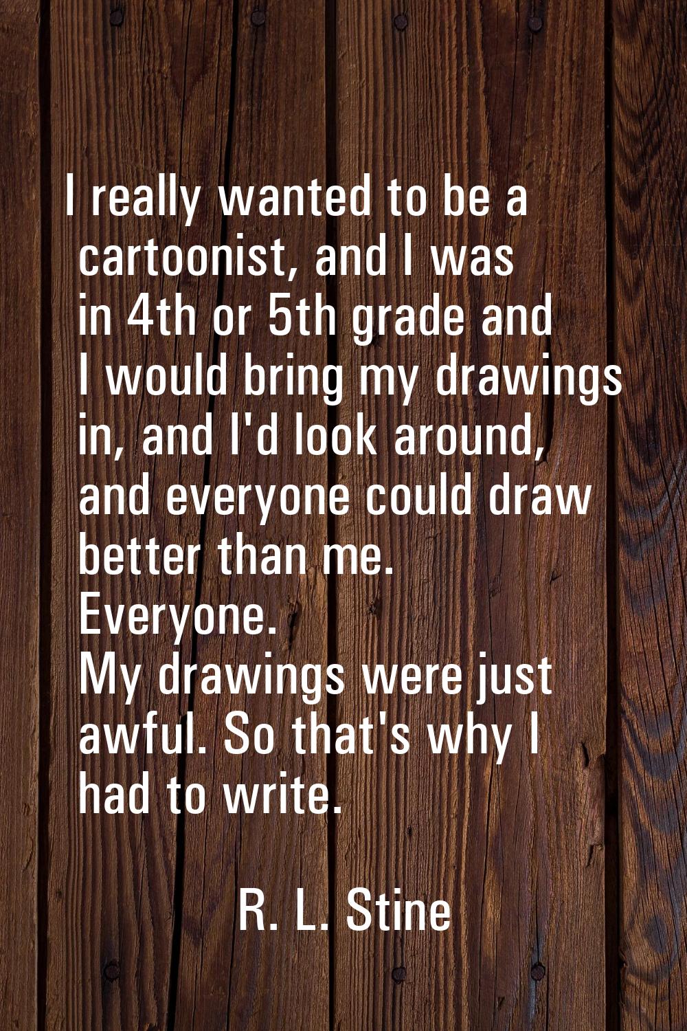 I really wanted to be a cartoonist, and I was in 4th or 5th grade and I would bring my drawings in,