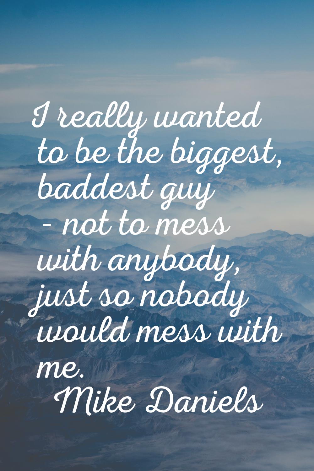 I really wanted to be the biggest, baddest guy - not to mess with anybody, just so nobody would mes