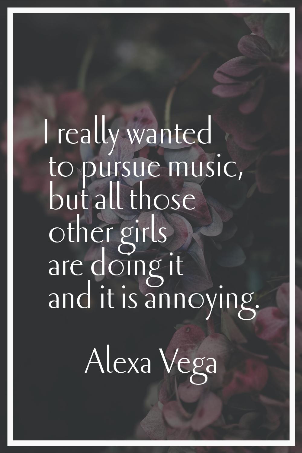 I really wanted to pursue music, but all those other girls are doing it and it is annoying.