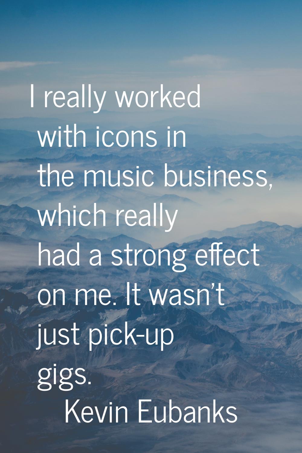 I really worked with icons in the music business, which really had a strong effect on me. It wasn't