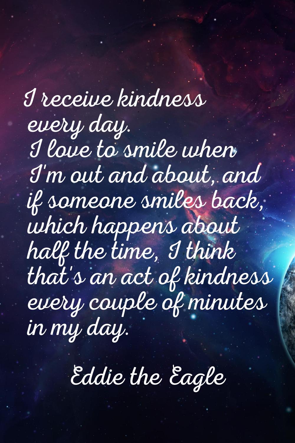 I receive kindness every day. I love to smile when I'm out and about, and if someone smiles back, w