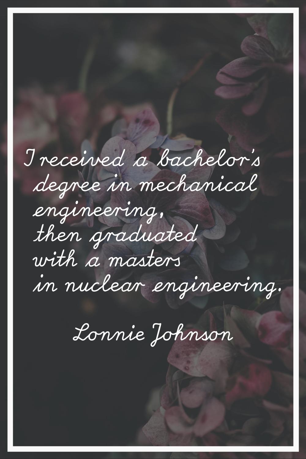 I received a bachelor's degree in mechanical engineering, then graduated with a masters in nuclear 