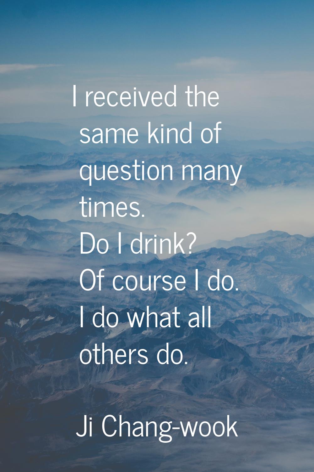 I received the same kind of question many times. Do I drink? Of course I do. I do what all others d