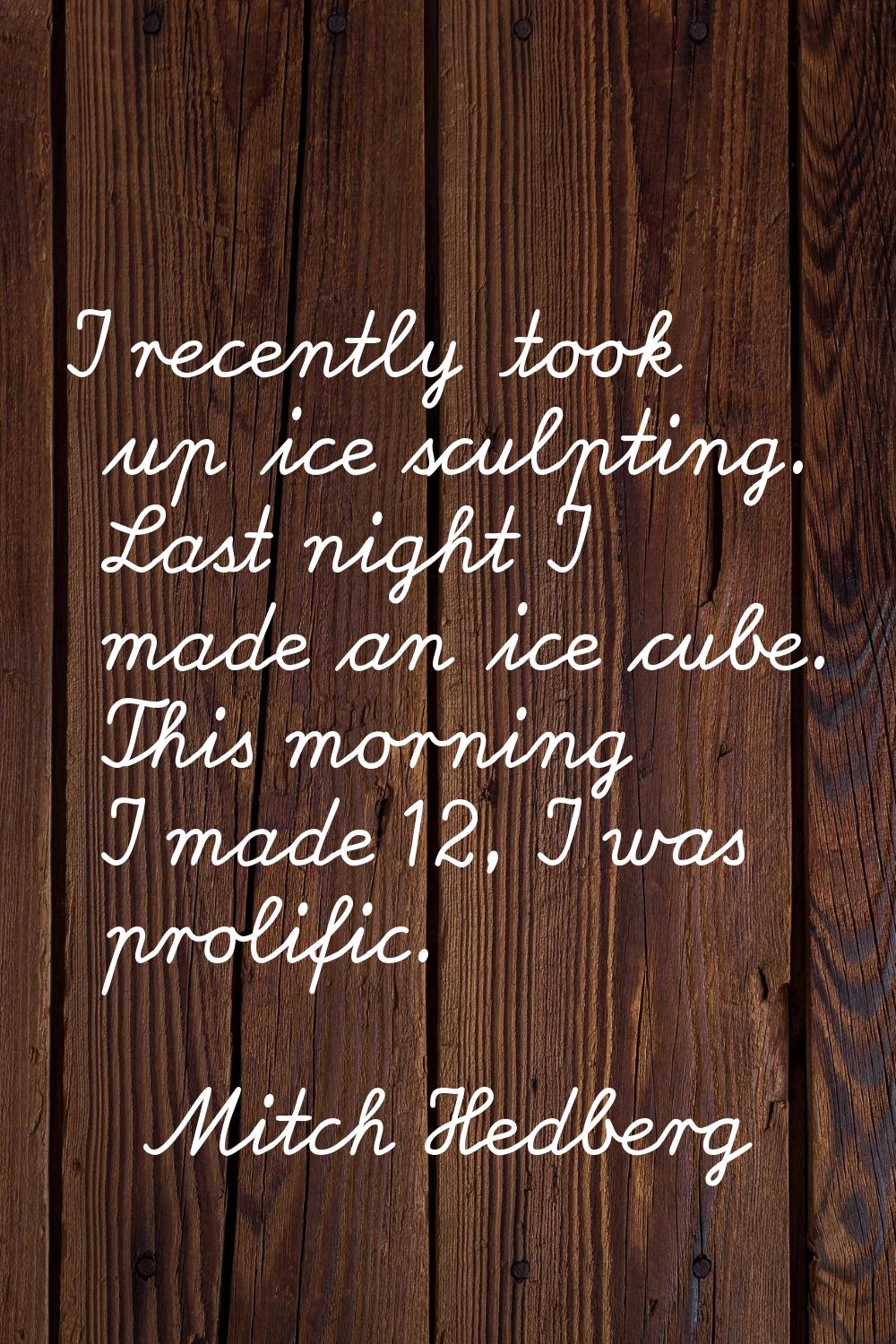 I recently took up ice sculpting. Last night I made an ice cube. This morning I made 12, I was prol