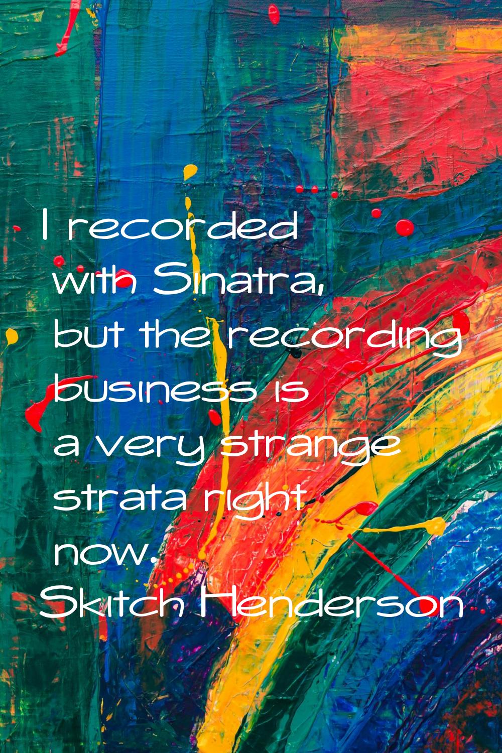 I recorded with Sinatra, but the recording business is a very strange strata right now.