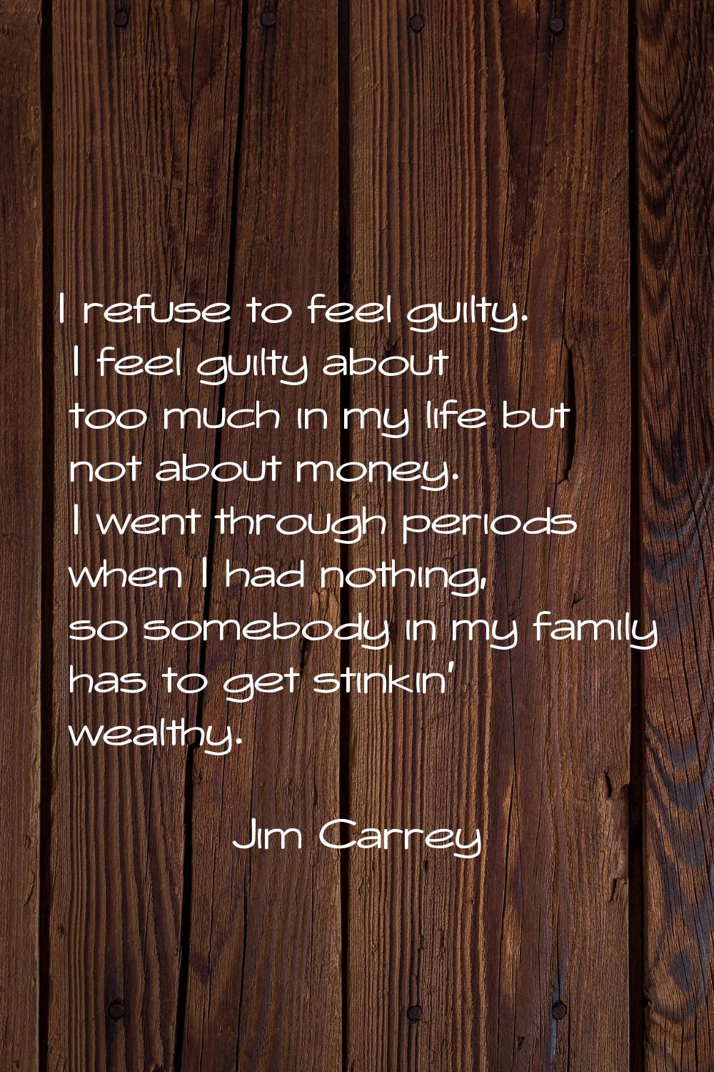 I refuse to feel guilty. I feel guilty about too much in my life but not about money. I went throug