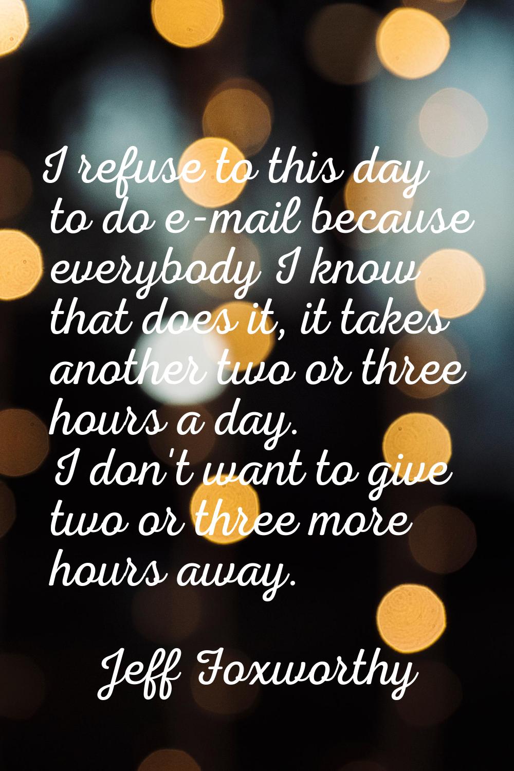 I refuse to this day to do e-mail because everybody I know that does it, it takes another two or th