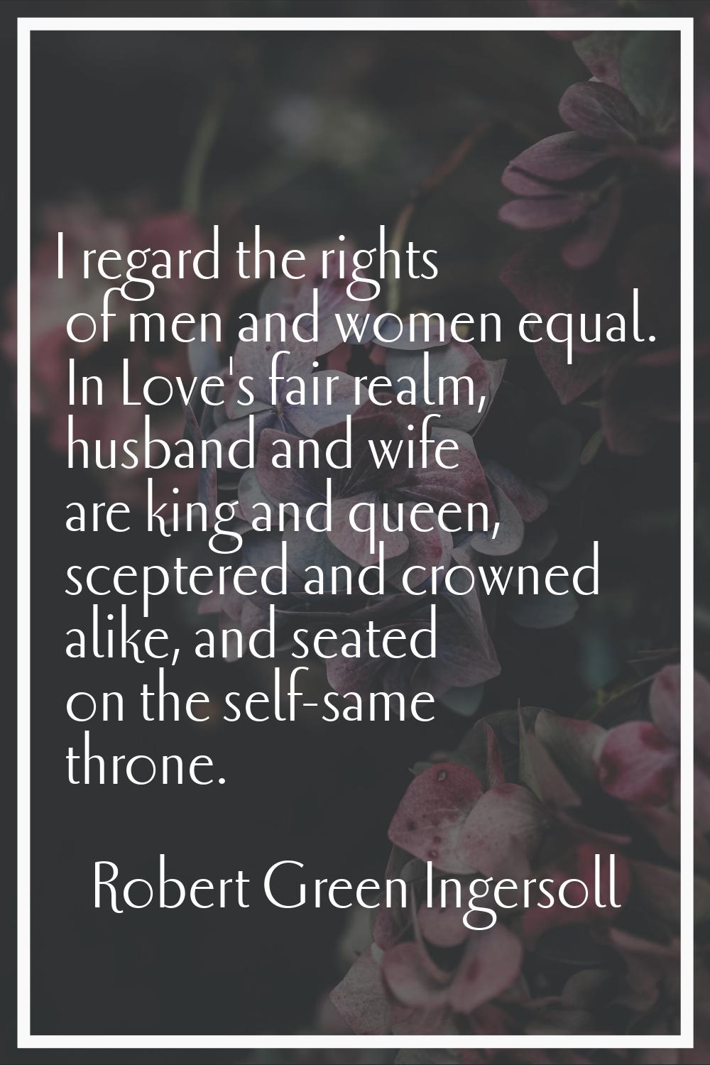 I regard the rights of men and women equal. In Love's fair realm, husband and wife are king and que