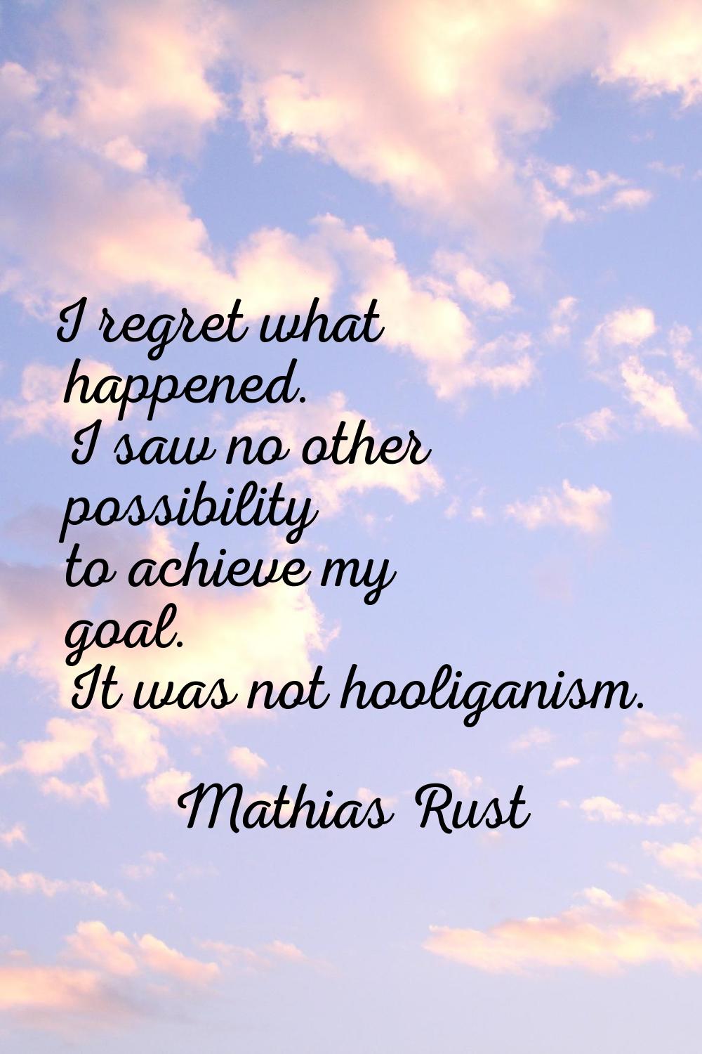 I regret what happened. I saw no other possibility to achieve my goal. It was not hooliganism.