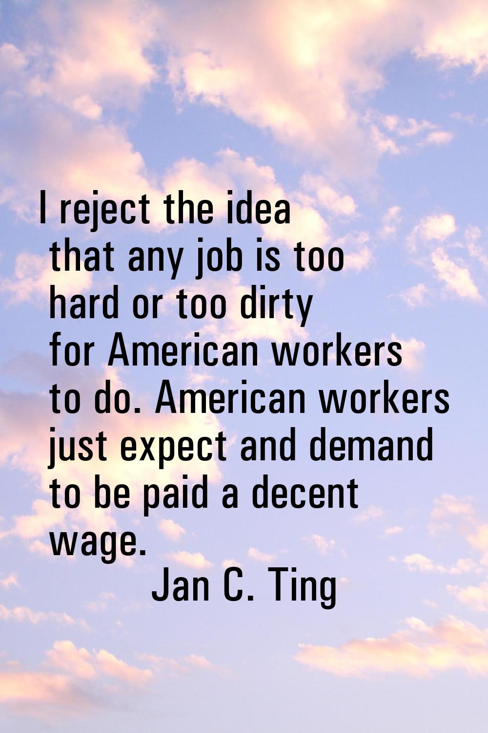 I reject the idea that any job is too hard or too dirty for American workers to do. American worker