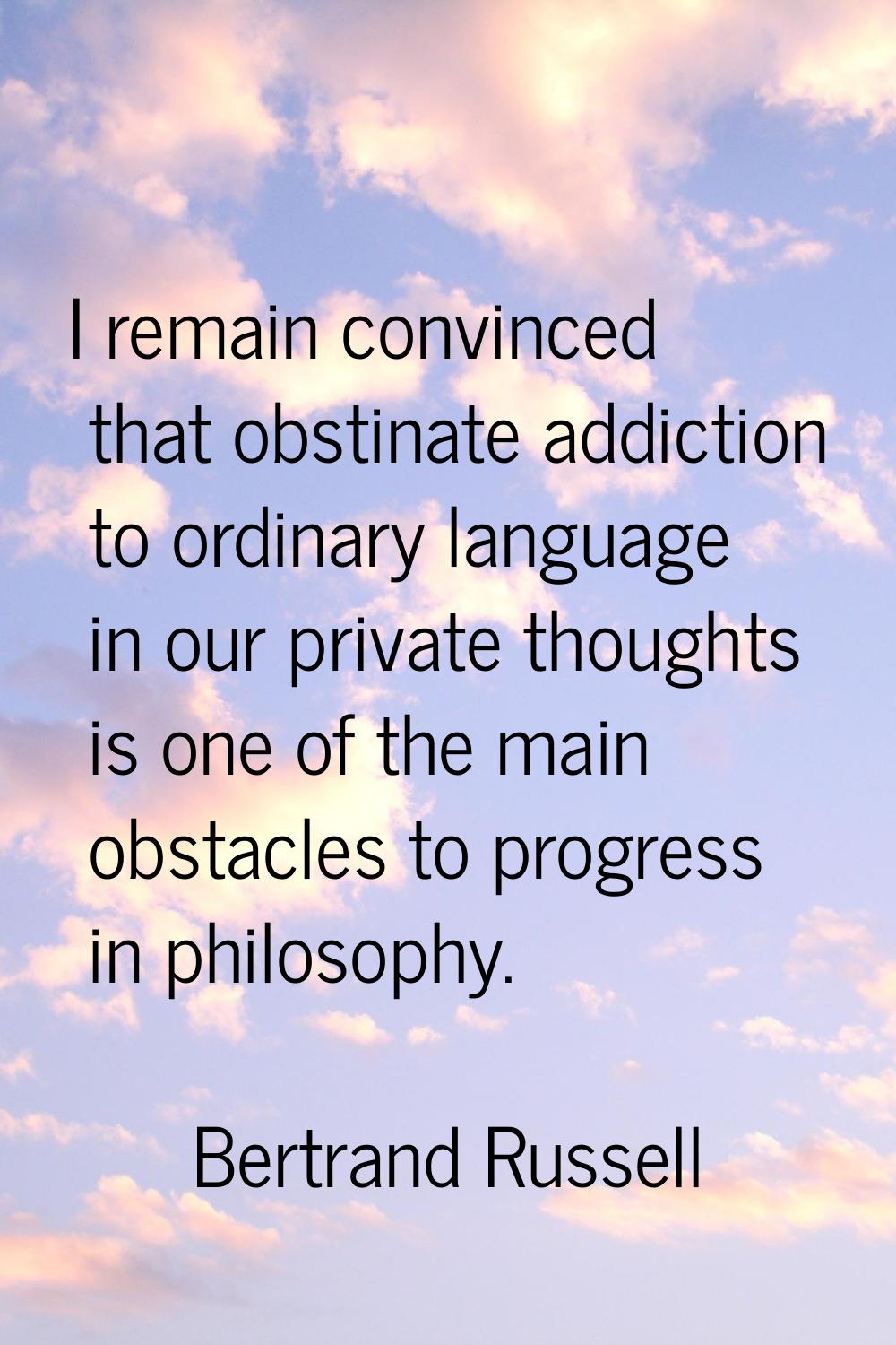 I remain convinced that obstinate addiction to ordinary language in our private thoughts is one of 