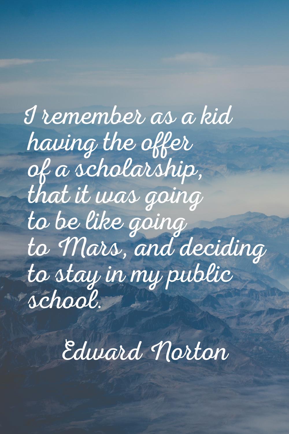 I remember as a kid having the offer of a scholarship, that it was going to be like going to Mars, 