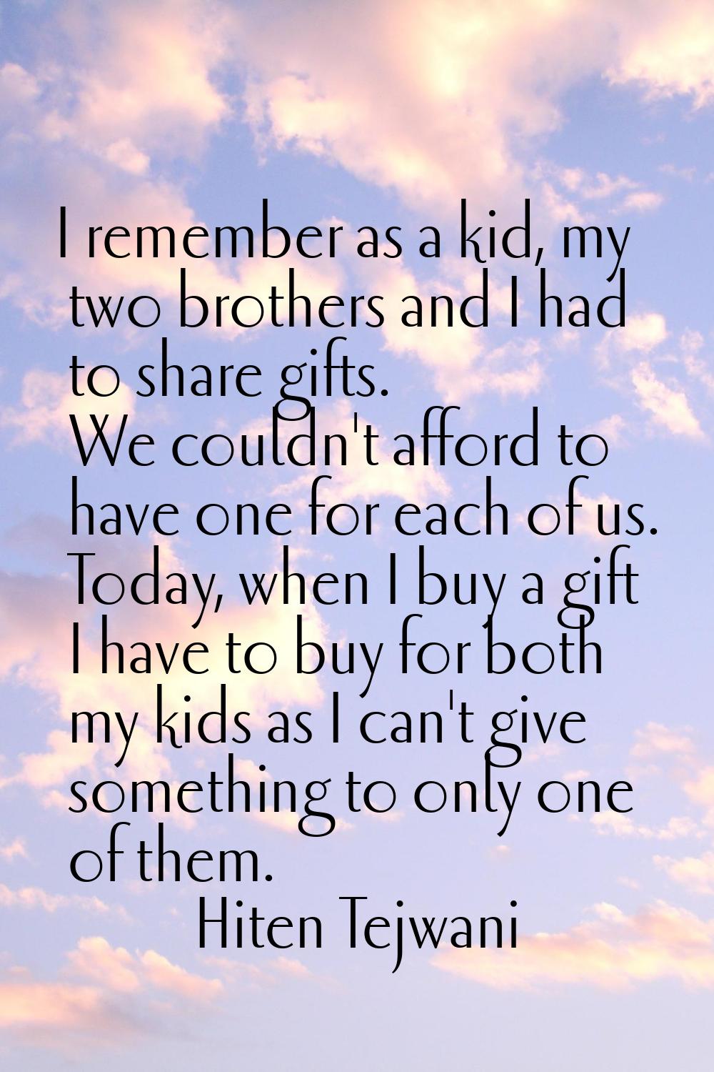 I remember as a kid, my two brothers and I had to share gifts. We couldn't afford to have one for e