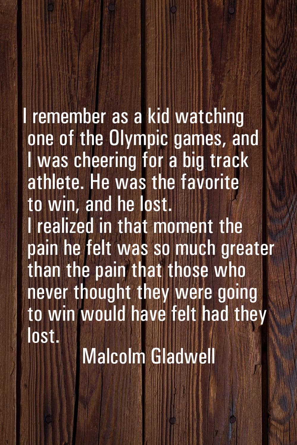 I remember as a kid watching one of the Olympic games, and I was cheering for a big track athlete. 