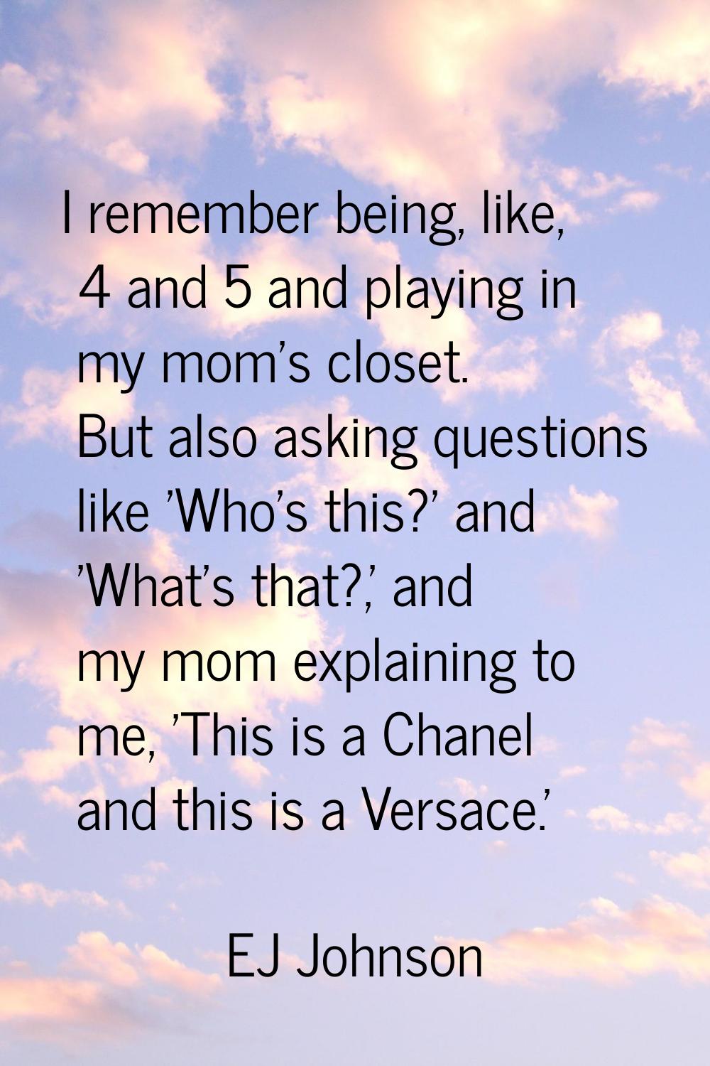 I remember being, like, 4 and 5 and playing in my mom's closet. But also asking questions like 'Who