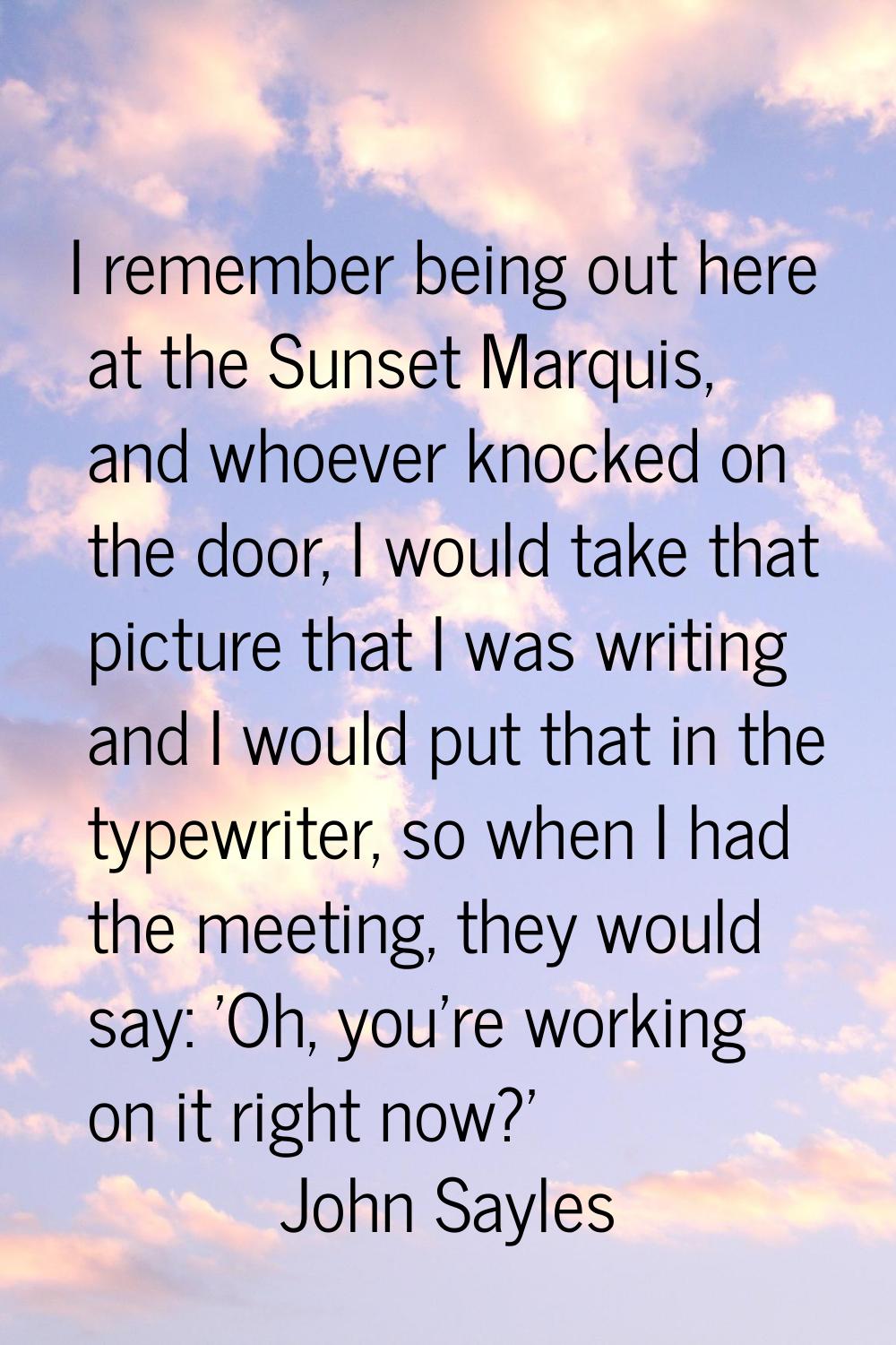 I remember being out here at the Sunset Marquis, and whoever knocked on the door, I would take that