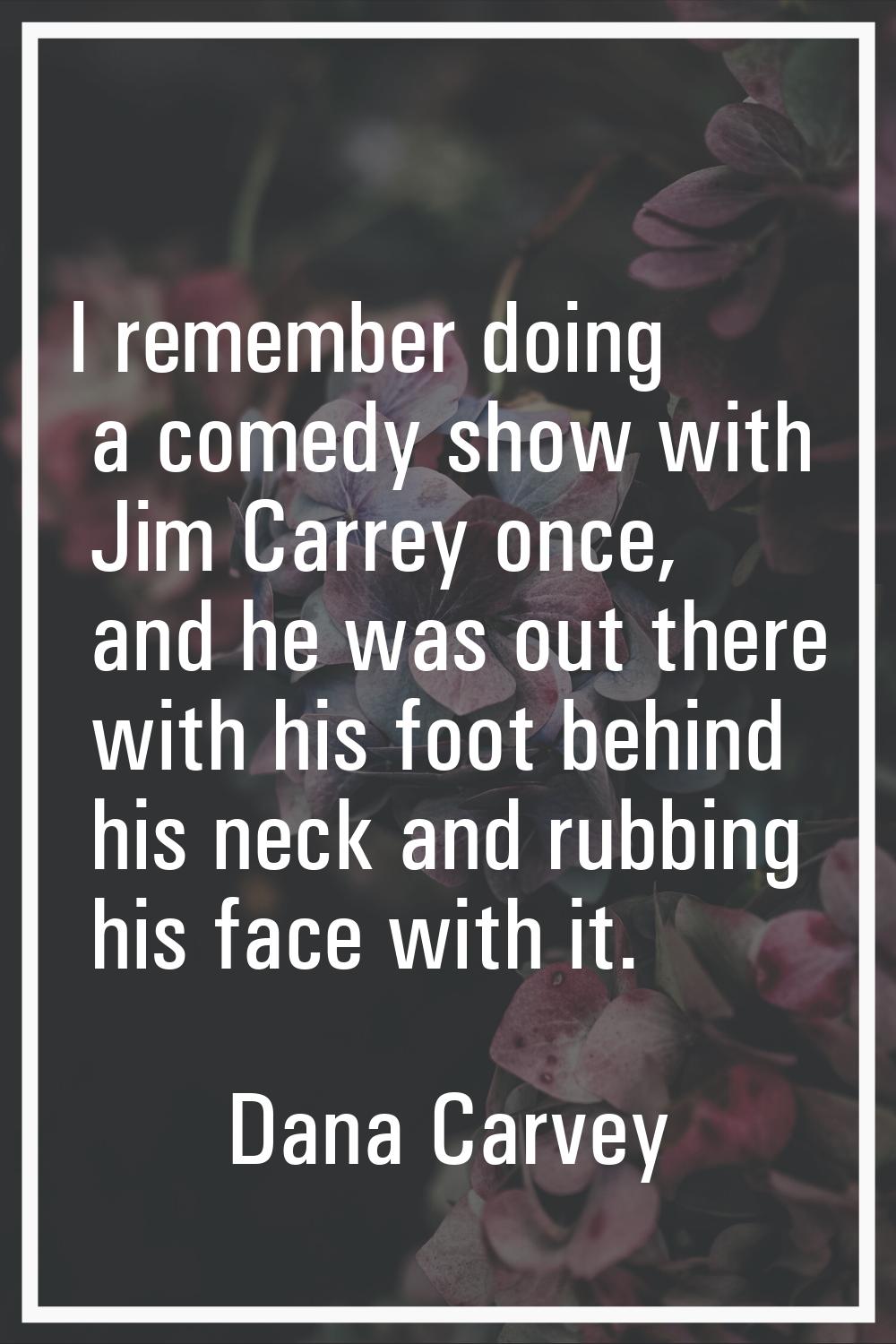 I remember doing a comedy show with Jim Carrey once, and he was out there with his foot behind his 