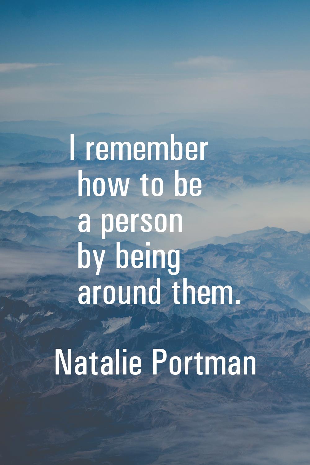 I remember how to be a person by being around them.