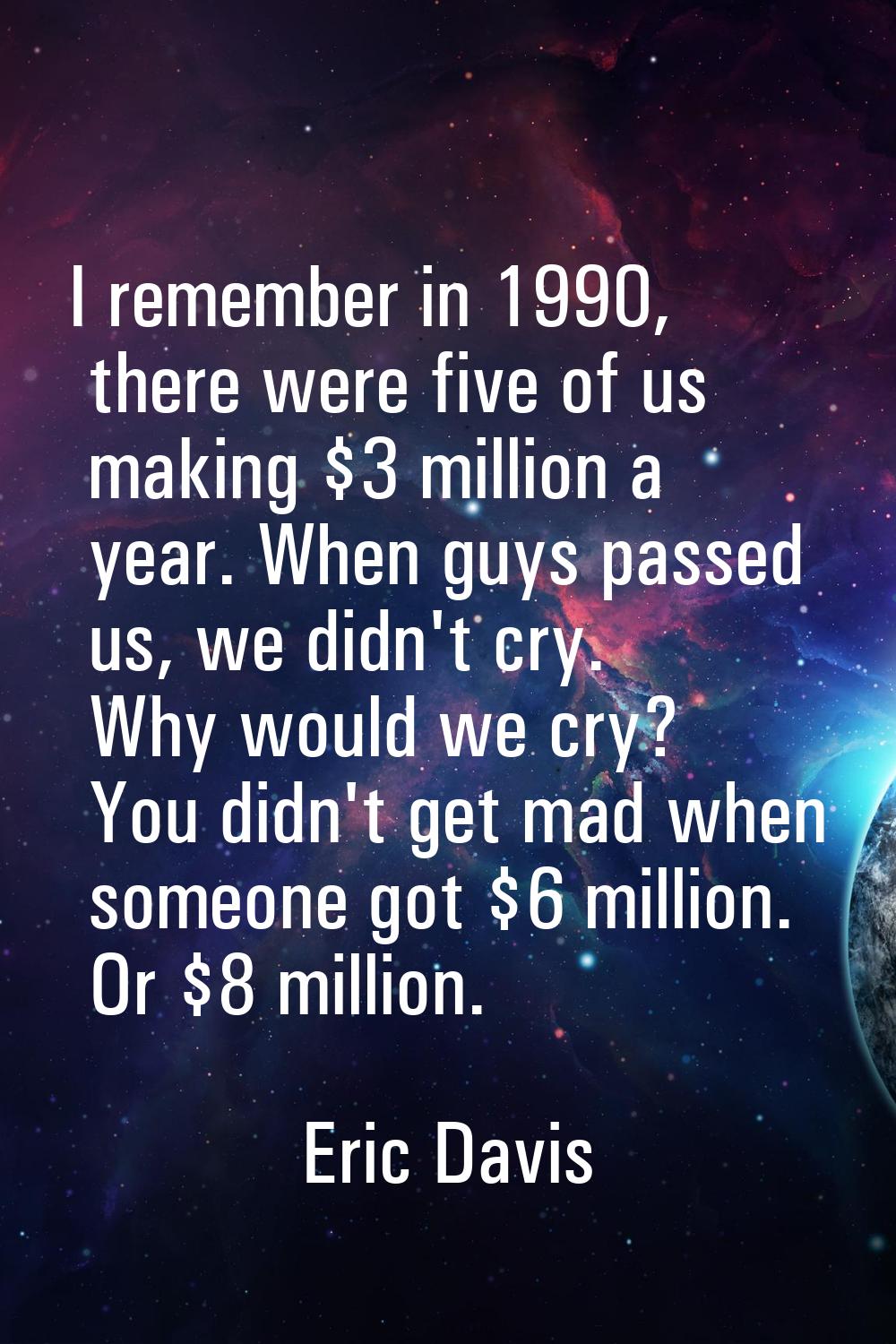 I remember in 1990, there were five of us making $3 million a year. When guys passed us, we didn't 