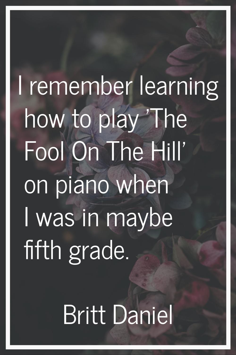 I remember learning how to play 'The Fool On The Hill' on piano when I was in maybe fifth grade.