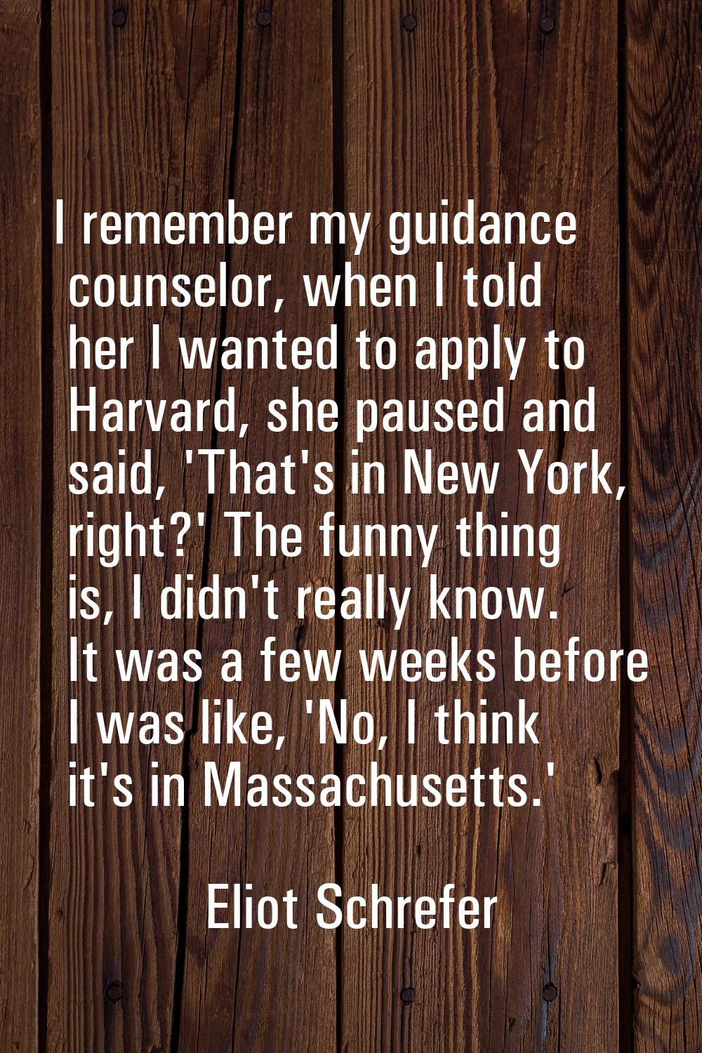I remember my guidance counselor, when I told her I wanted to apply to Harvard, she paused and said