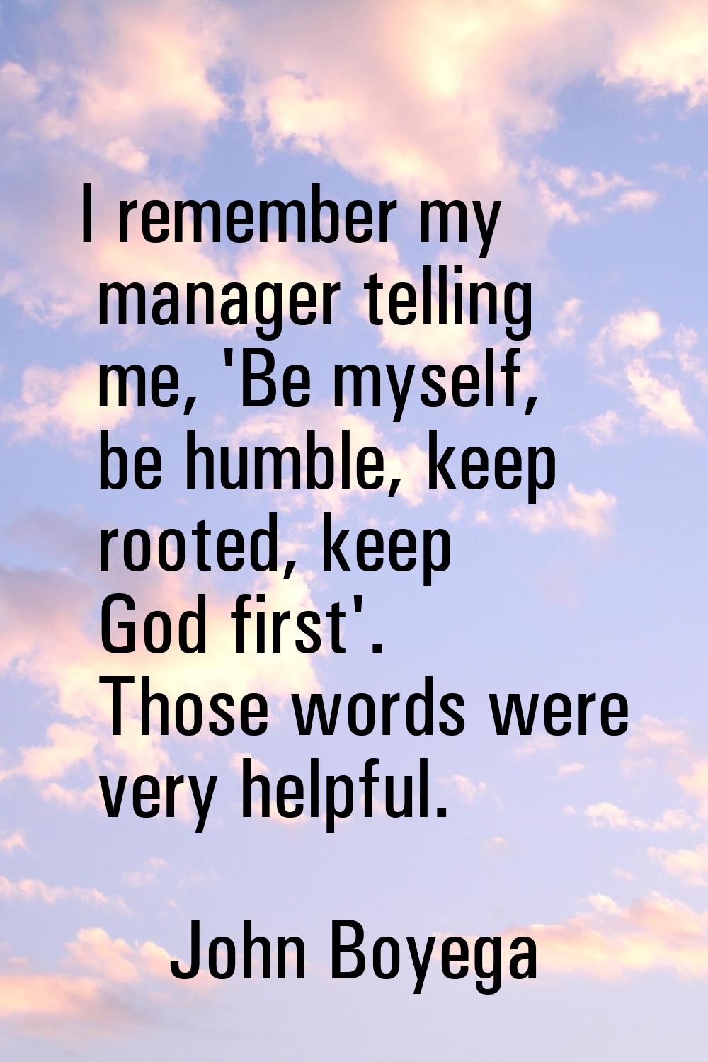 I remember my manager telling me, 'Be myself, be humble, keep rooted, keep God first'. Those words 