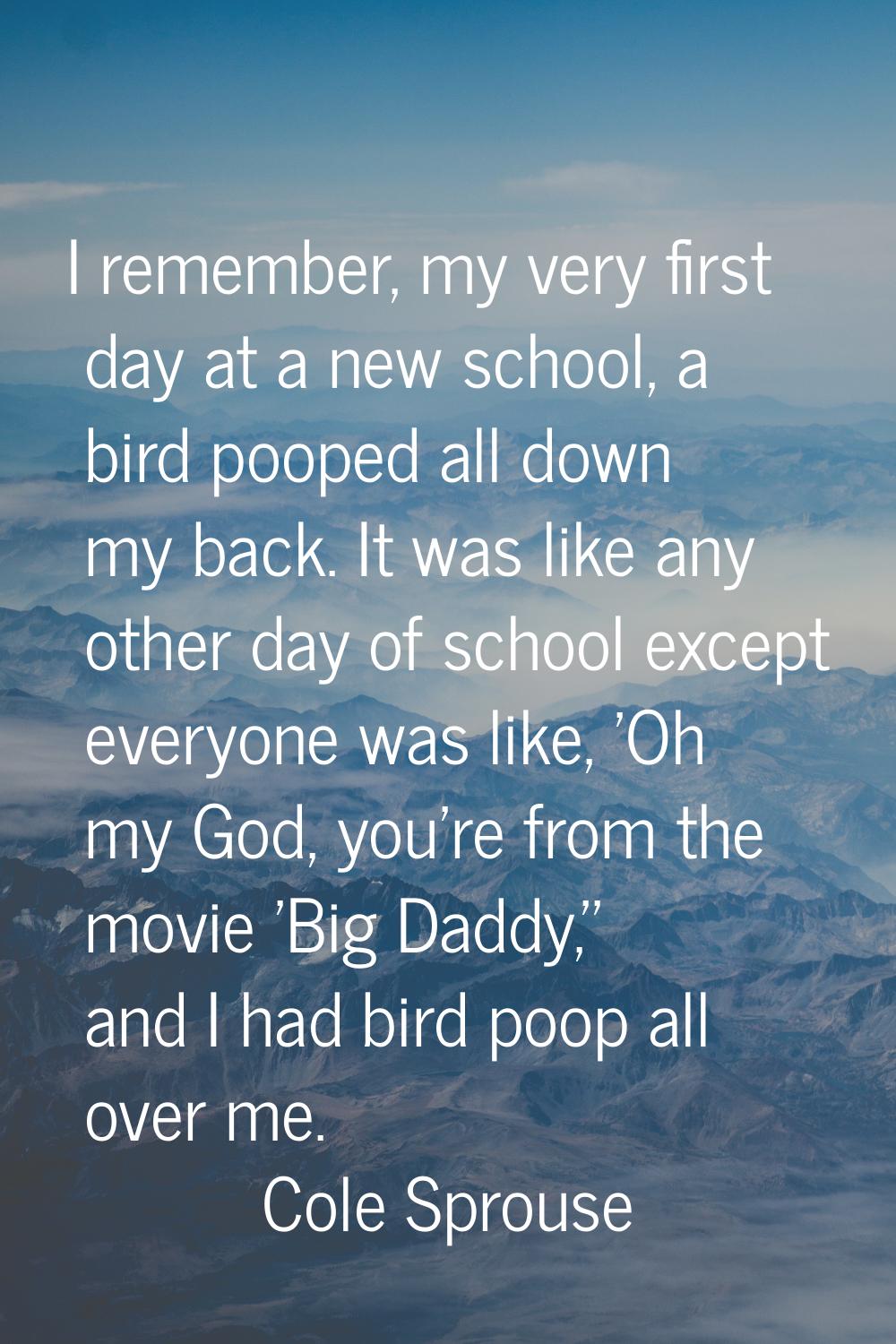 I remember, my very first day at a new school, a bird pooped all down my back. It was like any othe