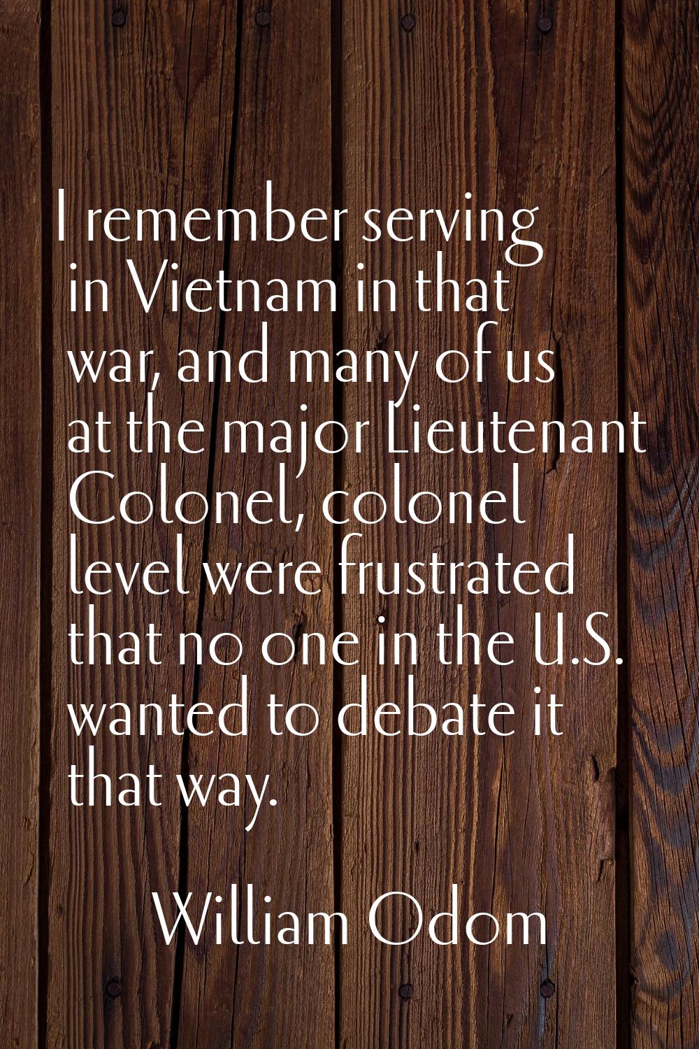 I remember serving in Vietnam in that war, and many of us at the major Lieutenant Colonel, colonel 