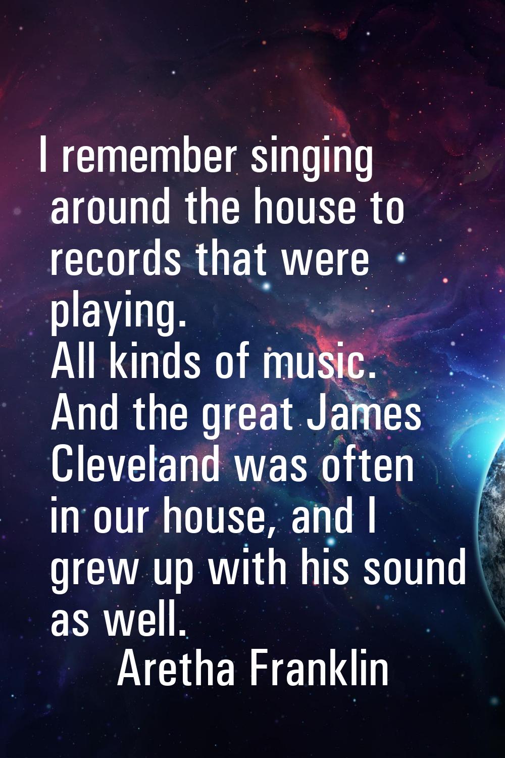 I remember singing around the house to records that were playing. All kinds of music. And the great