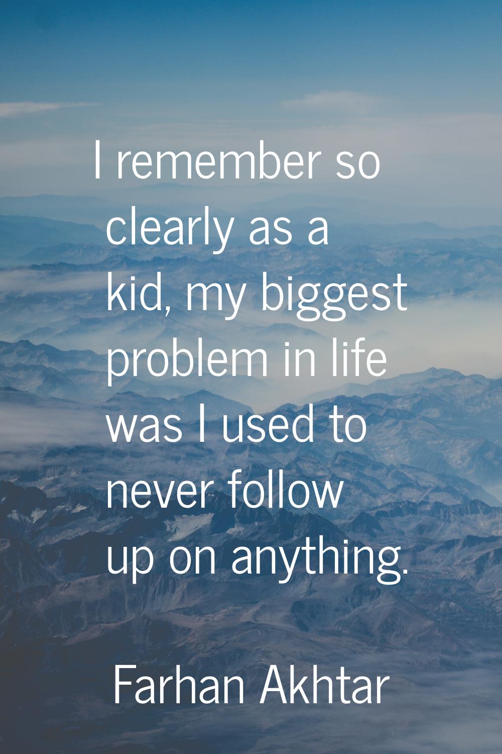 I remember so clearly as a kid, my biggest problem in life was I used to never follow up on anythin