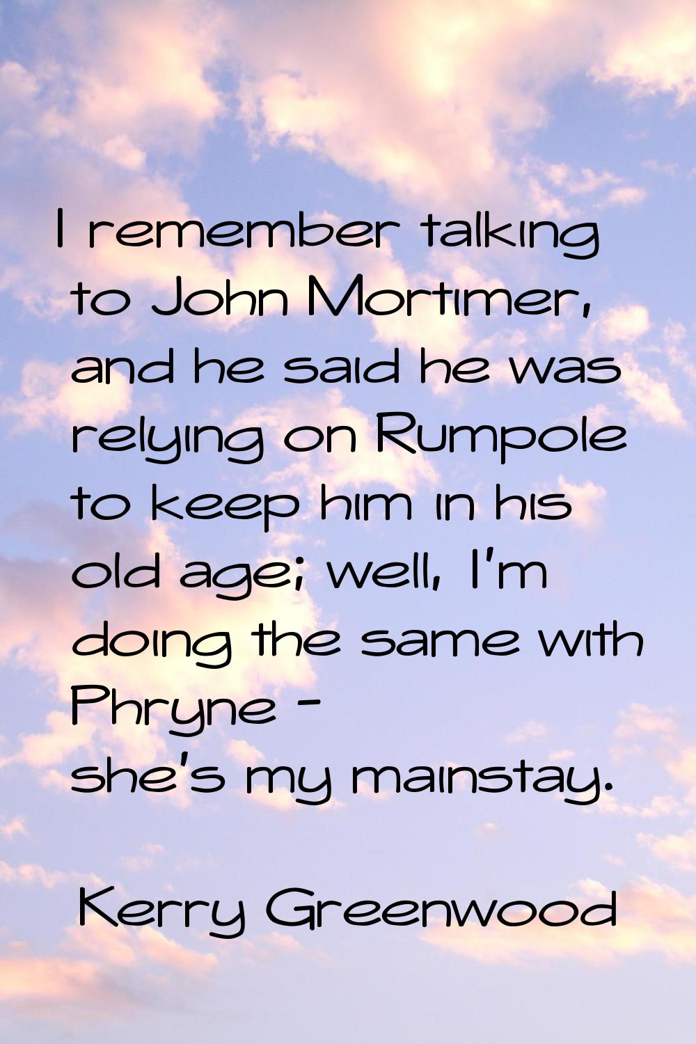 I remember talking to John Mortimer, and he said he was relying on Rumpole to keep him in his old a