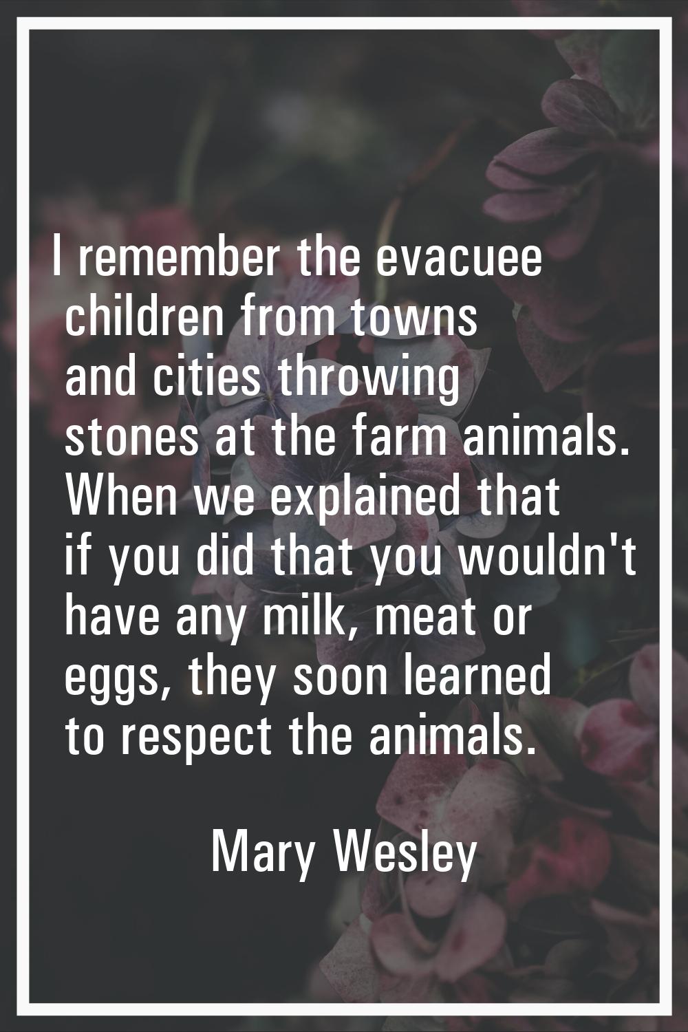 I remember the evacuee children from towns and cities throwing stones at the farm animals. When we 