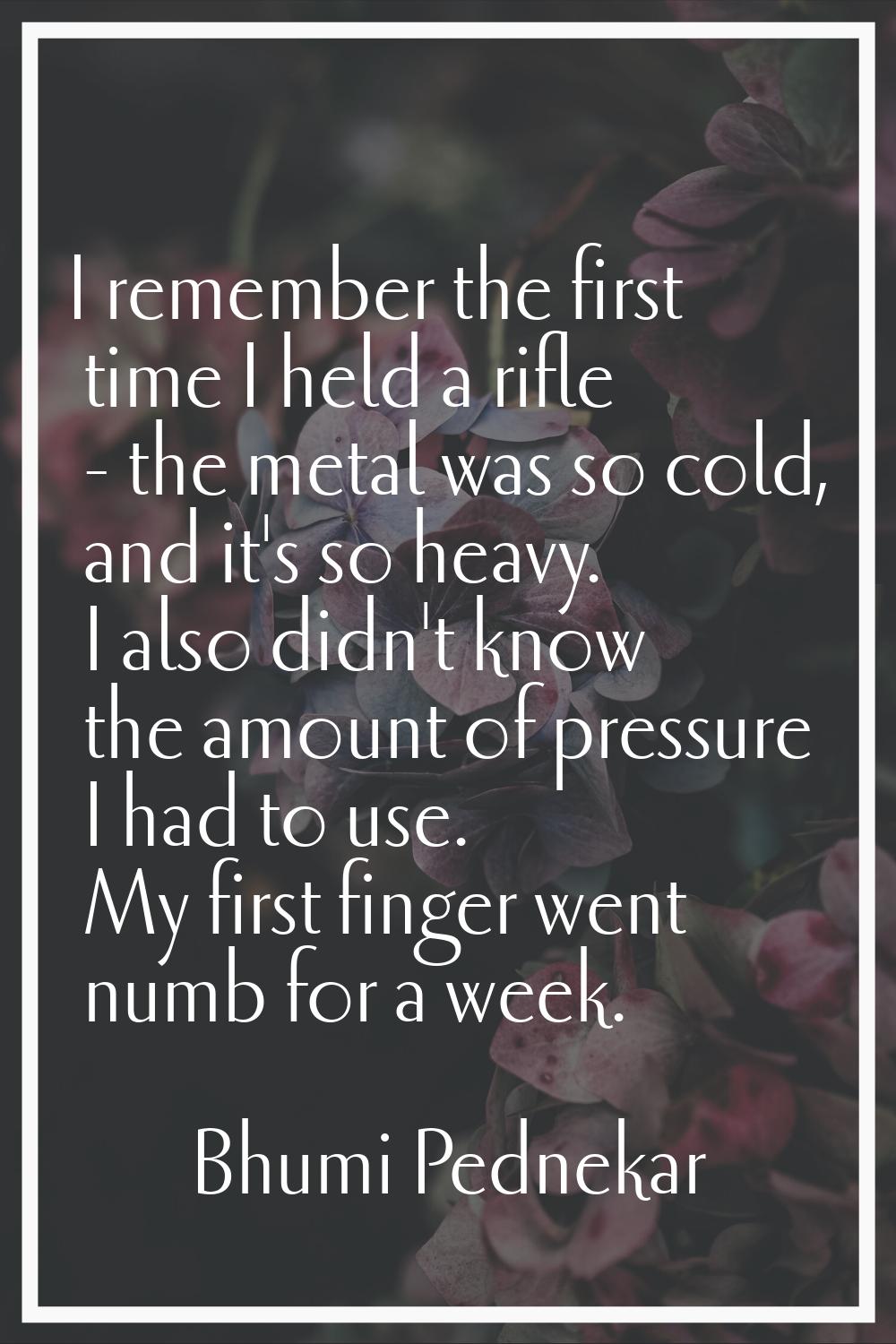 I remember the first time I held a rifle - the metal was so cold, and it's so heavy. I also didn't 