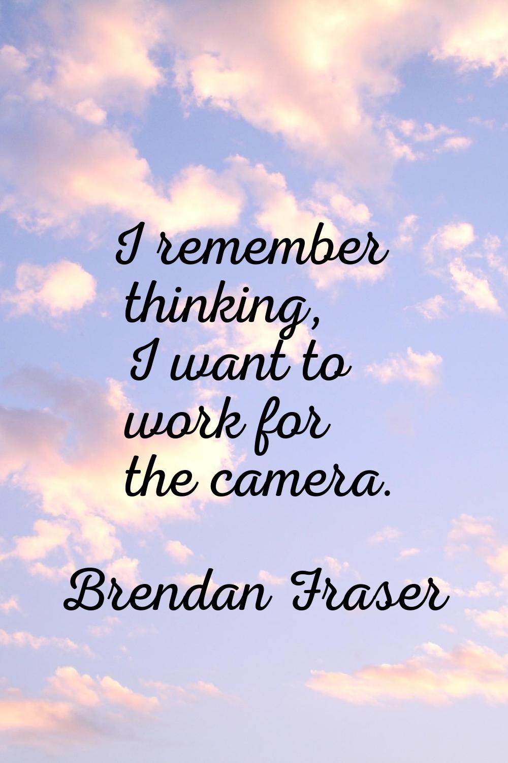 I remember thinking, I want to work for the camera.