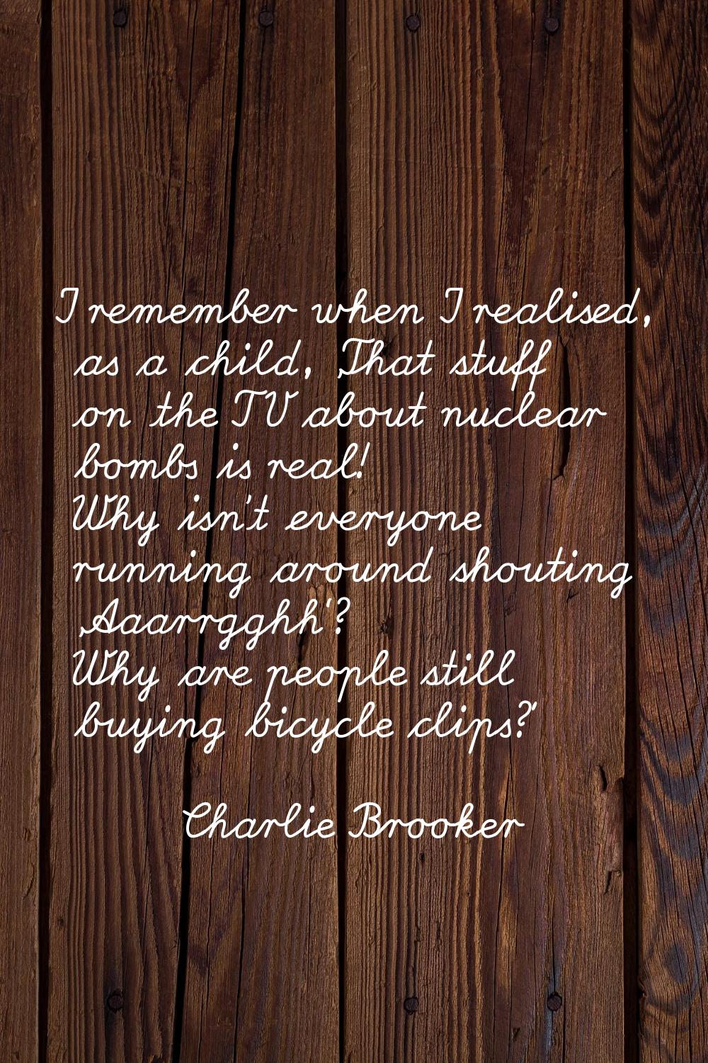 I remember when I realised, as a child, 'That stuff on the TV about nuclear bombs is real! Why isn'