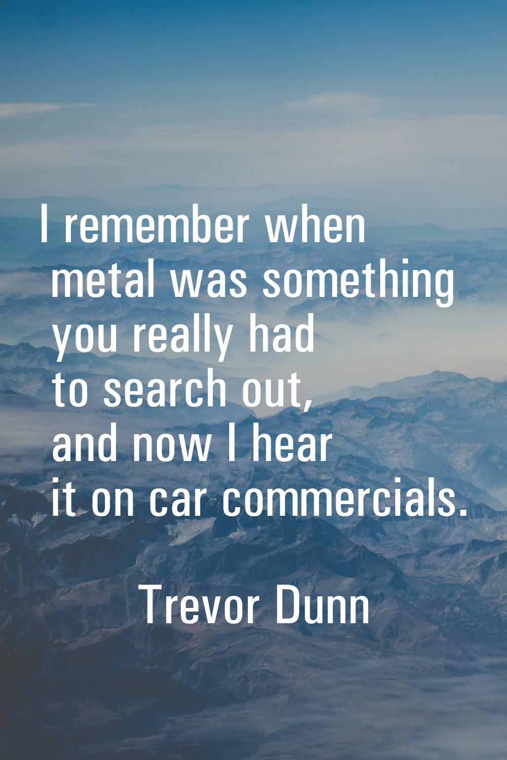 I remember when metal was something you really had to search out, and now I hear it on car commerci