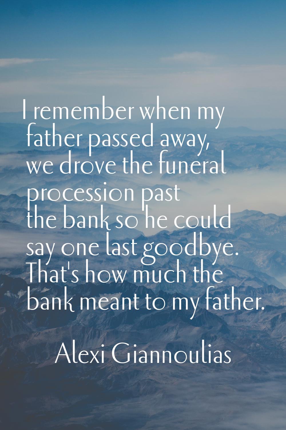 I remember when my father passed away, we drove the funeral procession past the bank so he could sa