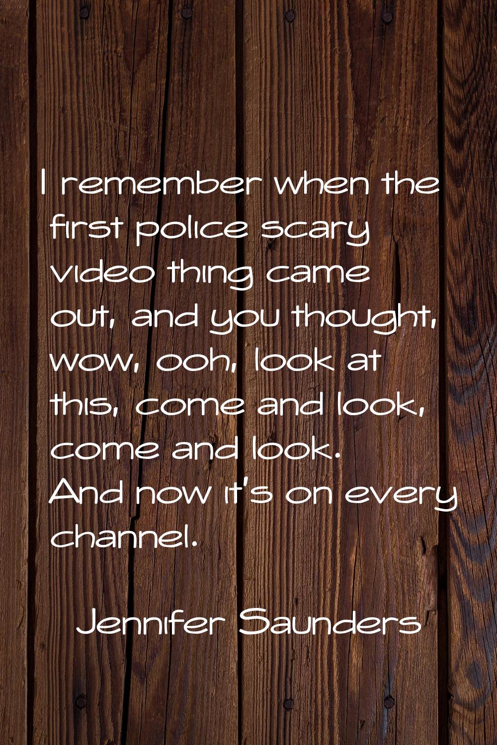 I remember when the first police scary video thing came out, and you thought, wow, ooh, look at thi