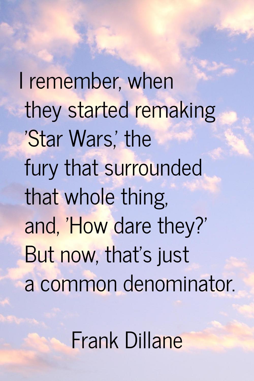 I remember, when they started remaking 'Star Wars,' the fury that surrounded that whole thing, and,