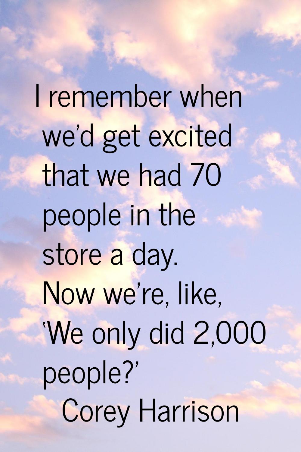 I remember when we'd get excited that we had 70 people in the store a day. Now we're, like, ‘We onl