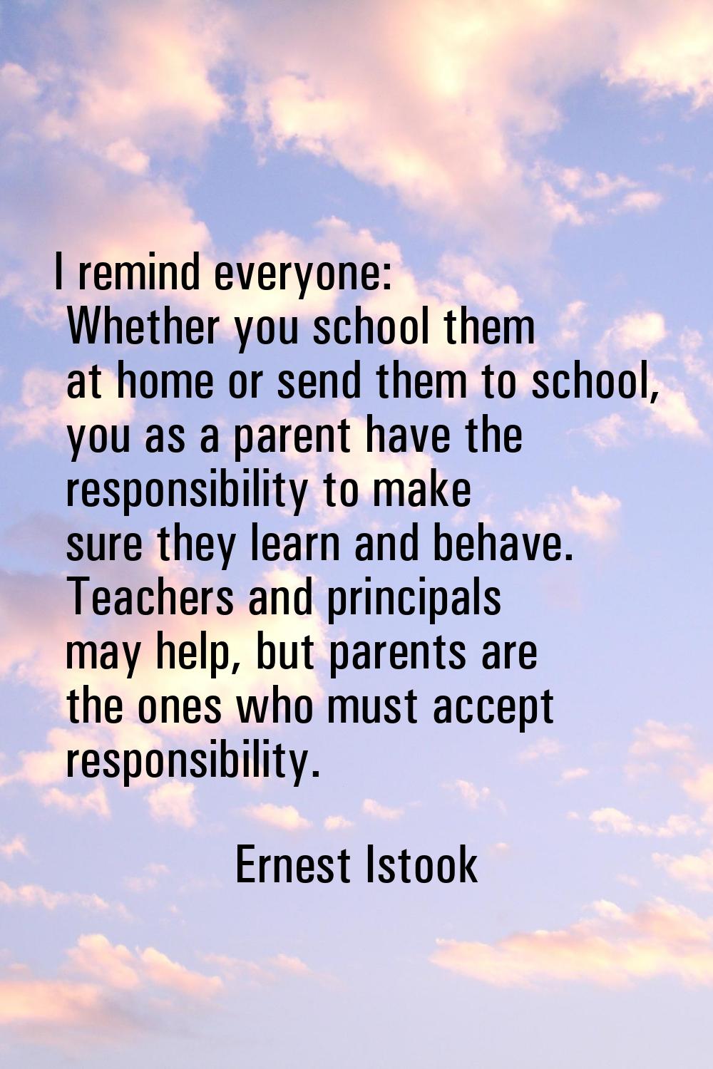 I remind everyone: Whether you school them at home or send them to school, you as a parent have the
