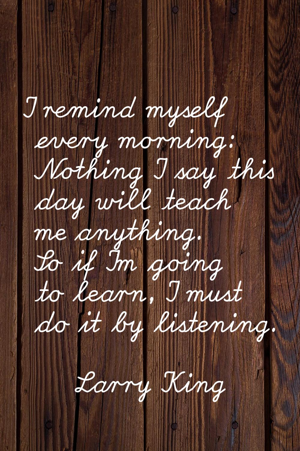 I remind myself every morning: Nothing I say this day will teach me anything. So if I'm going to le