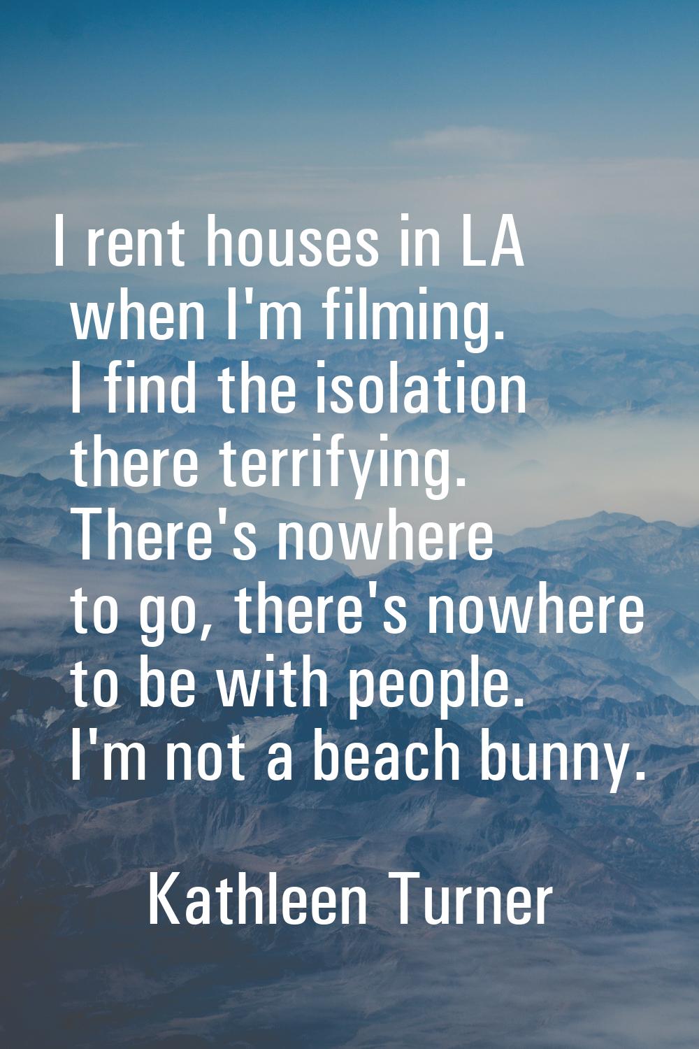 I rent houses in LA when I'm filming. I find the isolation there terrifying. There's nowhere to go,