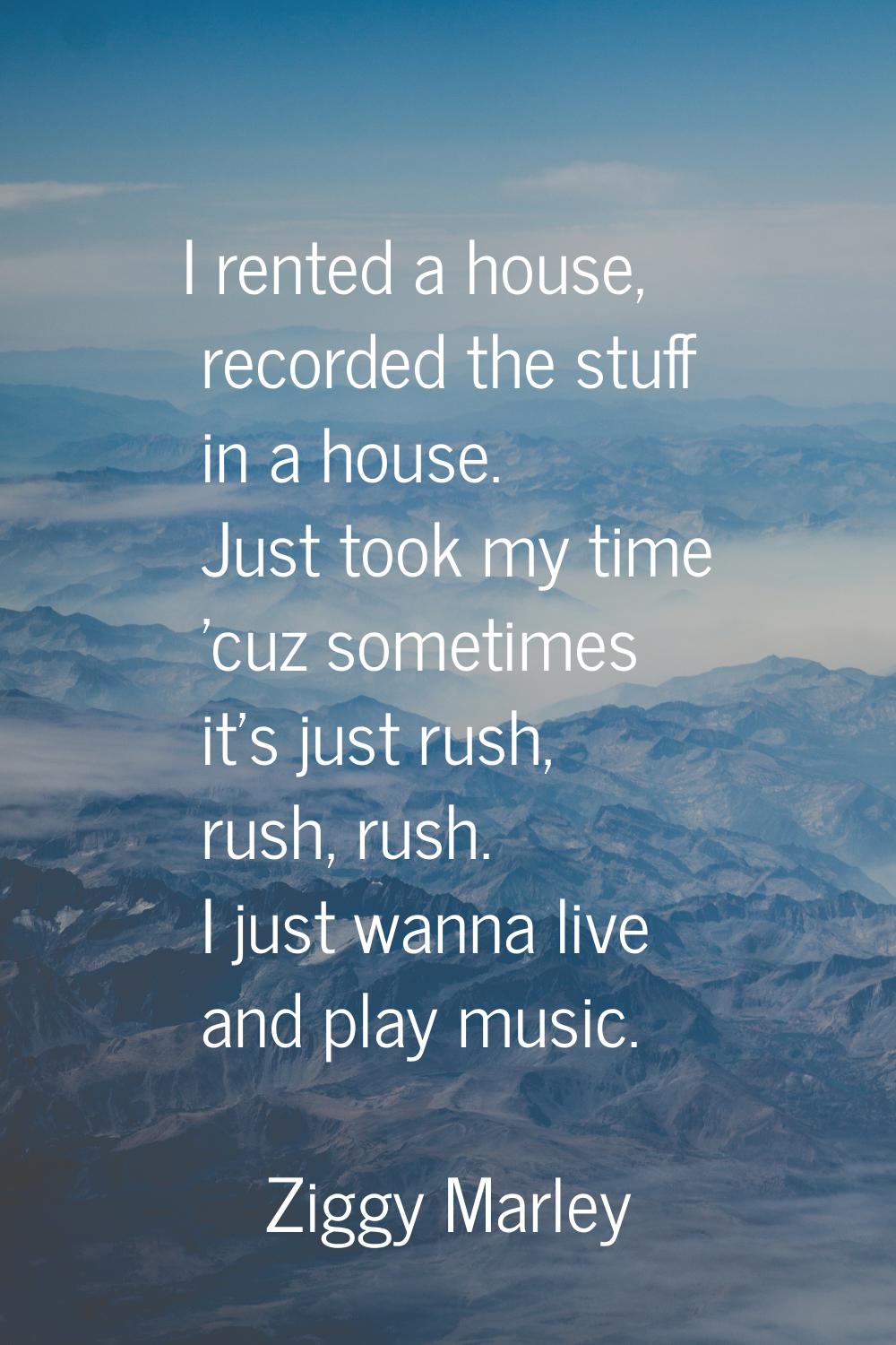 I rented a house, recorded the stuff in a house. Just took my time 'cuz sometimes it's just rush, r