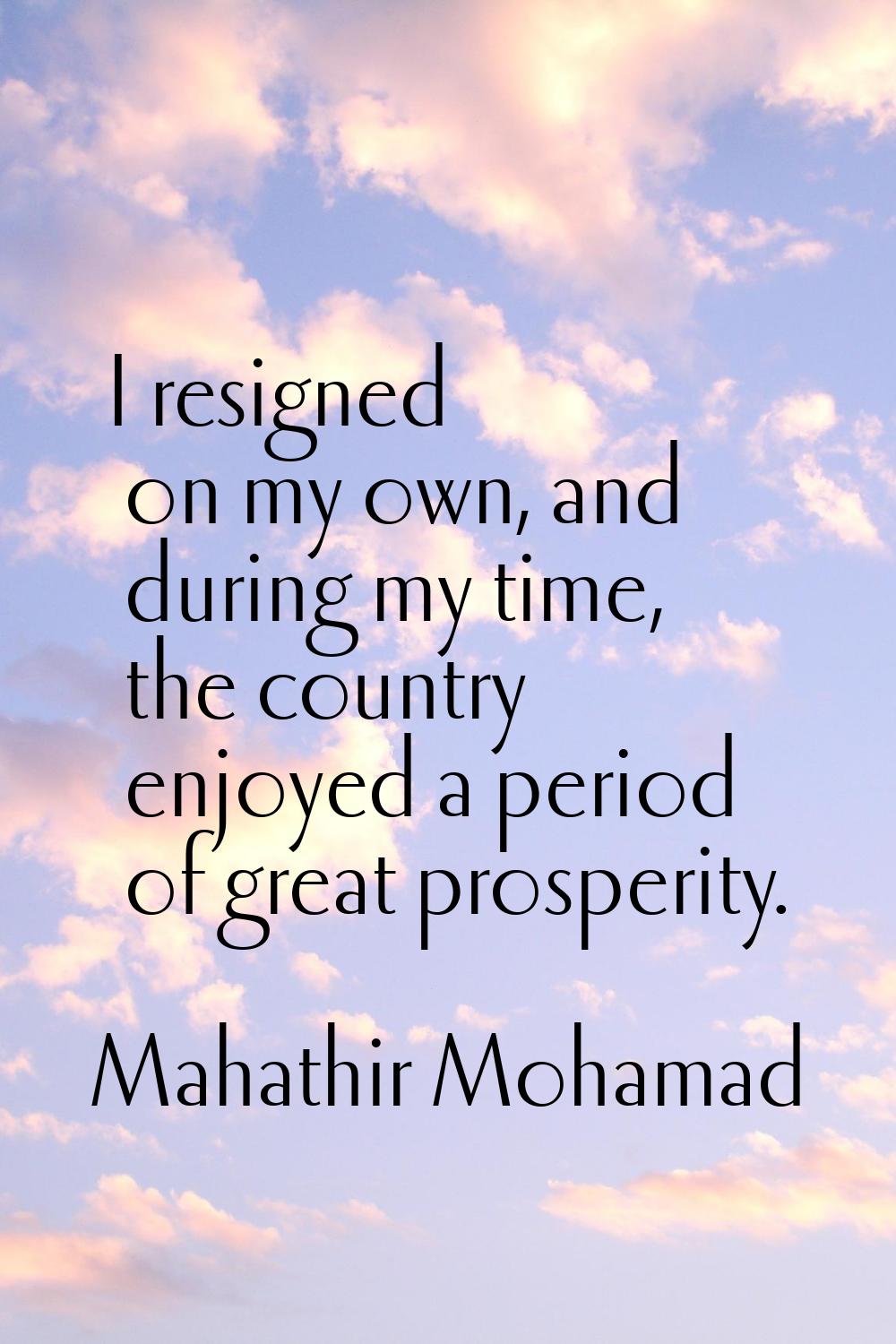 I resigned on my own, and during my time, the country enjoyed a period of great prosperity.